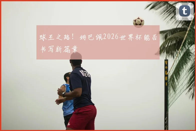 球王之路!姆巴佩2026世界杯能否书写新篇章