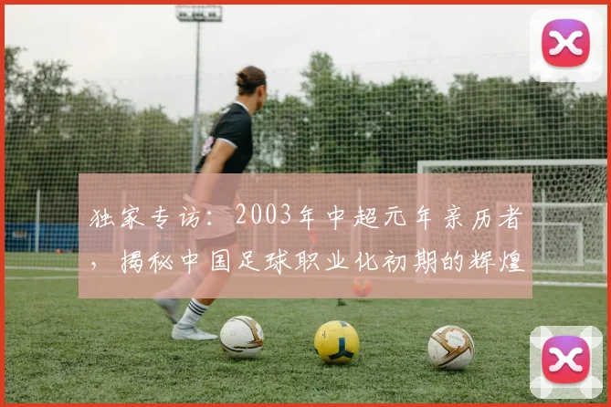 独家专访:2003年中超元年亲历者,揭秘中国足球职业化初期的辉煌与阵痛