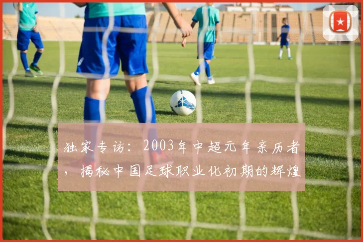 独家专访：2003年中超元年亲历者，揭秘中国足球职业化初期的辉煌与阵痛