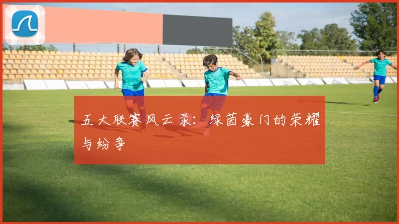 五大联赛风云录：绿茵豪门的荣耀与纷争